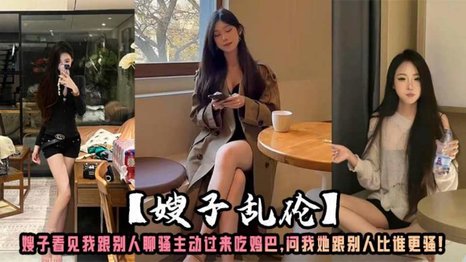 【叔嫂乱伦】猛操一顿以示安慰嫂子看见我跟别人聊骚，主动过来吃鸡巴 问我她跟别人比谁更骚！